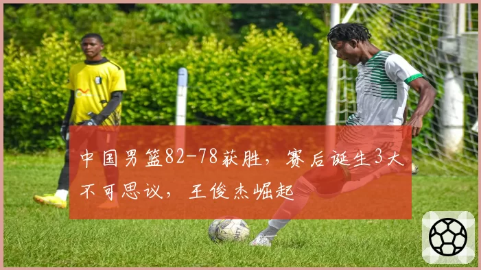 中国男篮82-78获胜,赛后诞生3大不可思议,王俊杰崛起