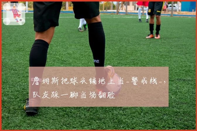 詹姆斯把球衣铺地上当_警戒线_,队友踩一脚当场翻脸