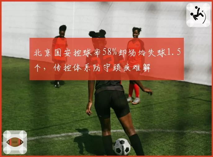 北京国安控球率58%却场均失球1.5个,传控体系防守顽疾难解
