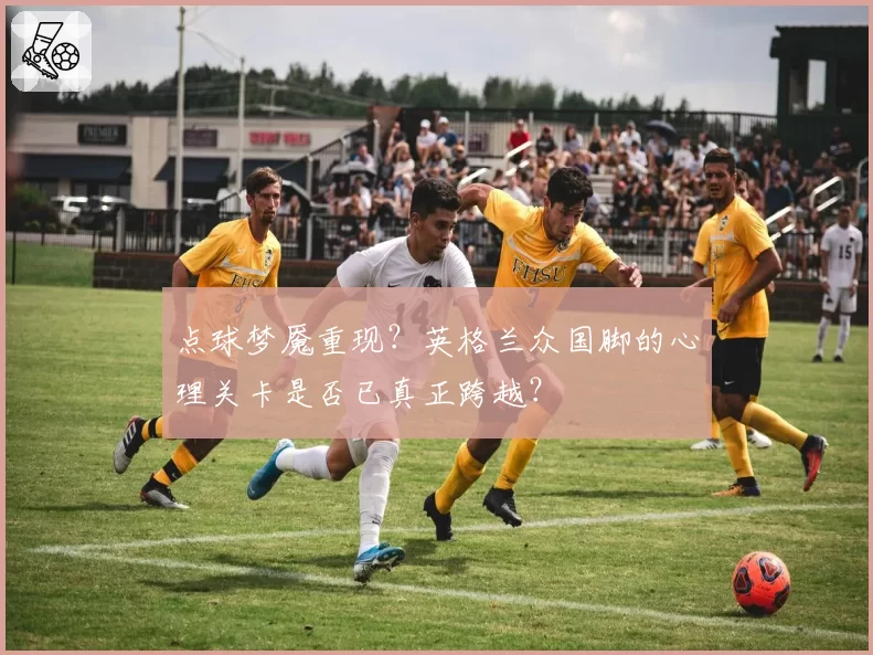 点球梦魇重现？英格兰众国脚的心理关卡是否已真正跨越？