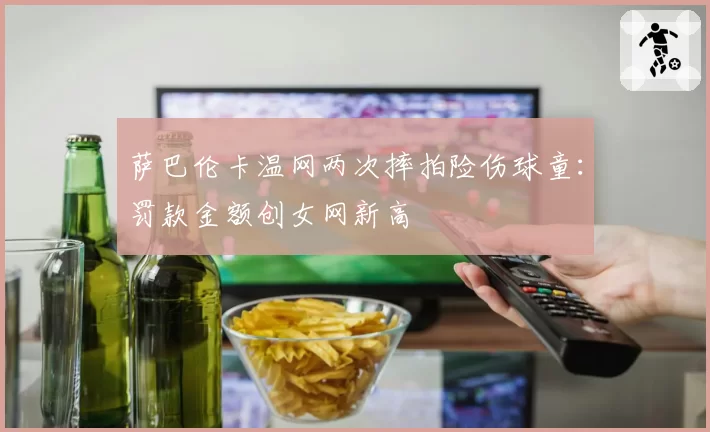 萨巴伦卡温网两次摔拍险伤球童:罚款金额创女网新高