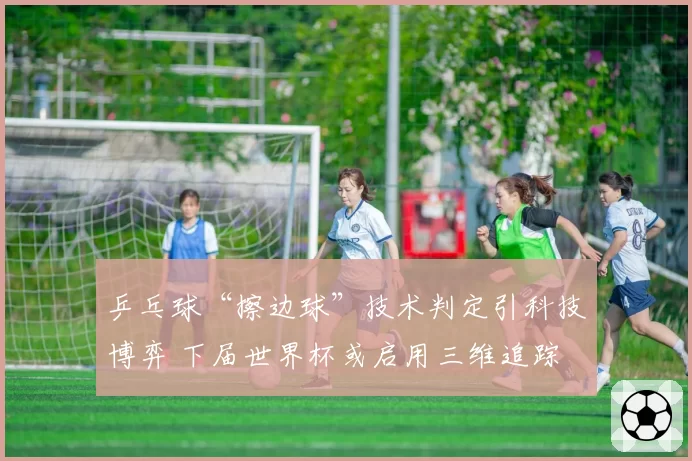 乒乓球“擦边球”技术判定引科技博弈 下届世界杯或启用三维追踪