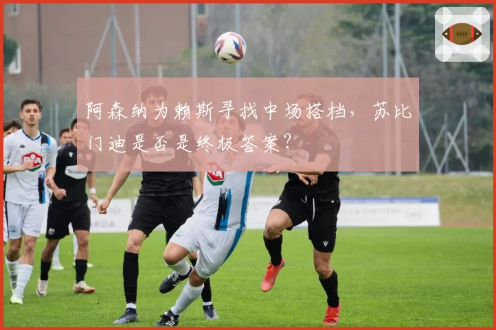阿森纳为赖斯寻找中场搭档，苏比门迪是否是终极答案？
