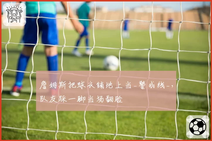 詹姆斯把球衣铺地上当_警戒线_,队友踩一脚当场翻脸