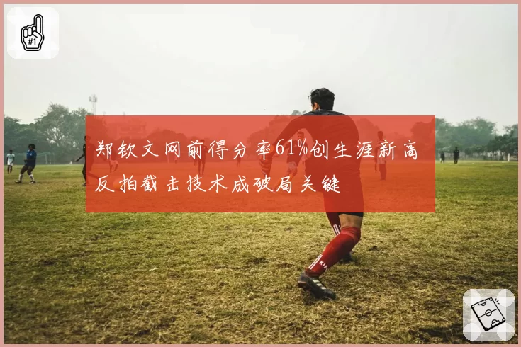 郑钦文网前得分率61%创生涯新高 反拍截击技术成破局关键