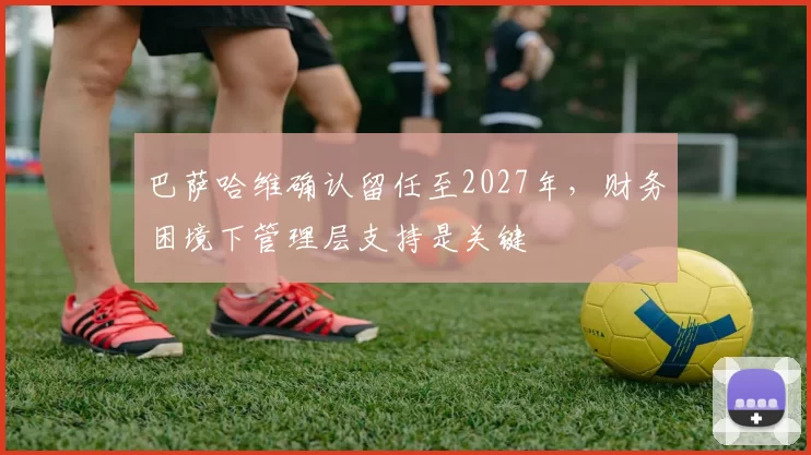 巴萨哈维确认留任至2027年,财务困境下管理层支持是关键
