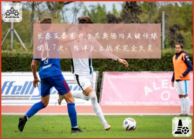 长春亚泰塞尔吉尼奥场均关键传球仅0.7次,陈洋反击战术完全失灵