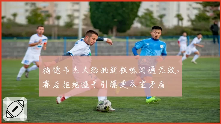 梅德韦杰夫怒批新教练沟通无效,赛后拒绝握手引爆更衣室矛盾