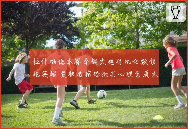 拉什福德本赛季错失绝对机会数领跑英超 曼联名宿怒批其心理素质太差