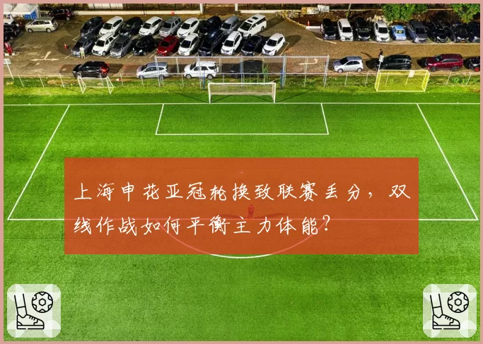 上海申花亚冠轮换致联赛丢分,双线作战如何平衡主力体能?