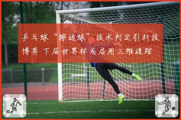 乒乓球“擦边球”技术判定引科技博弈 下届世界杯或启用三维追踪