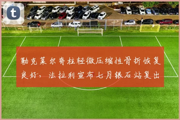 勒克莱尔脊柱轻微压缩性骨折恢复良好，法拉利宣布七月银石站复出