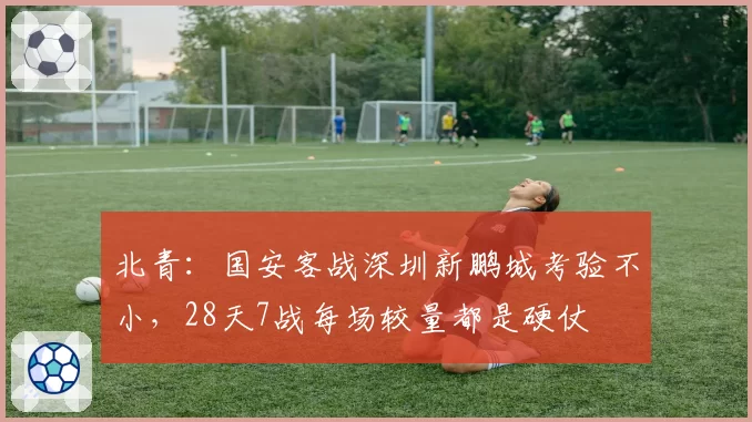北青：国安客战深圳新鹏城考验不小，28天7战每场较量都是硬仗