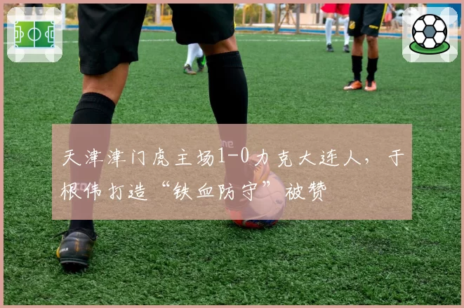 天津津门虎主场1-0力克大连人，于根伟打造“铁血防守”被赞