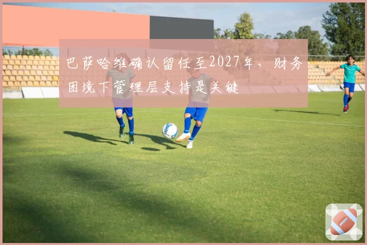 巴萨哈维确认留任至2027年,财务困境下管理层支持是关键