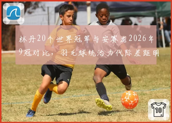 林丹20个世界冠军与安赛龙2026年9冠对比,羽毛球统治力代际差距明显