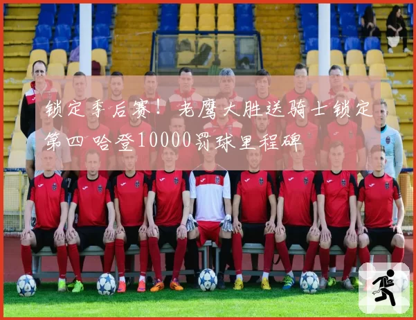 锁定季后赛！老鹰大胜送骑士锁定第四 哈登10000罚球里程碑