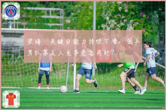 梁靖崑关键分能力持续下滑,国乒男队第五人竞争悬念再起?
