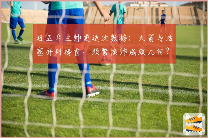 近五年主帅更迭次数榜：火箭与活塞并列榜首，频繁换帅成效几何？