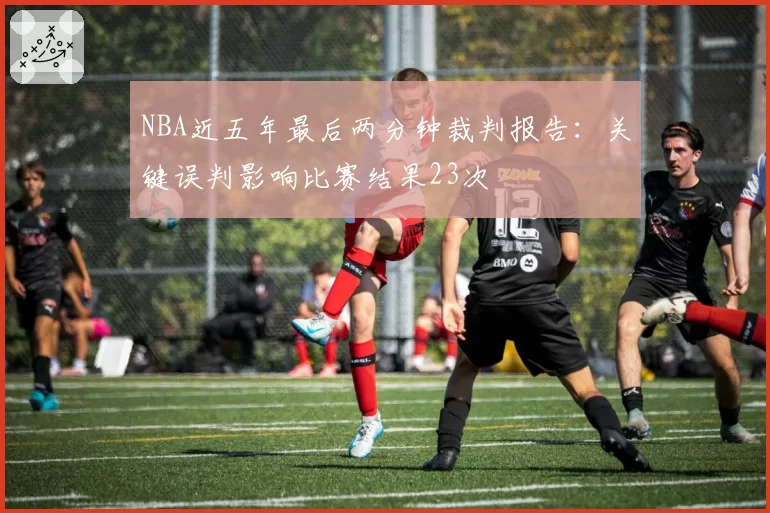 NBA近五年最后两分钟裁判报告：关键误判影响比赛结果23次