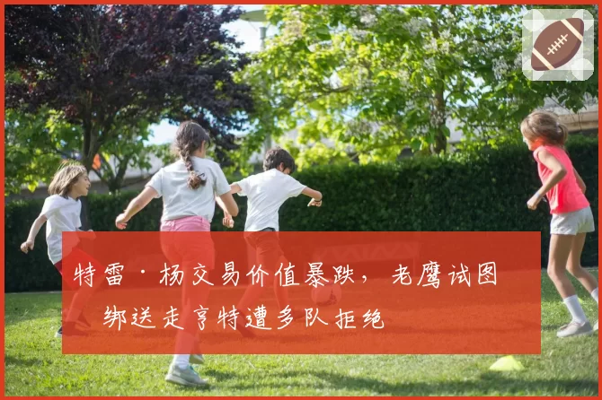 特雷·杨交易价值暴跌,老鹰试图捆绑送走亨特遭多队拒绝