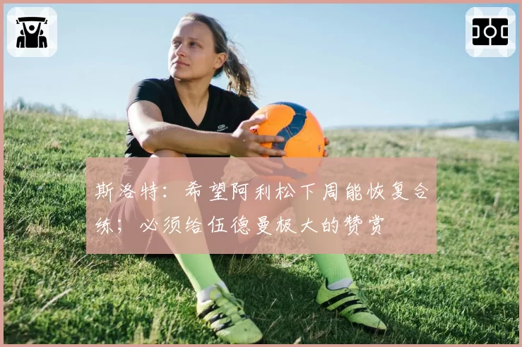 斯洛特：希望阿利松下周能恢复合练；必须给伍德曼极大的赞赏