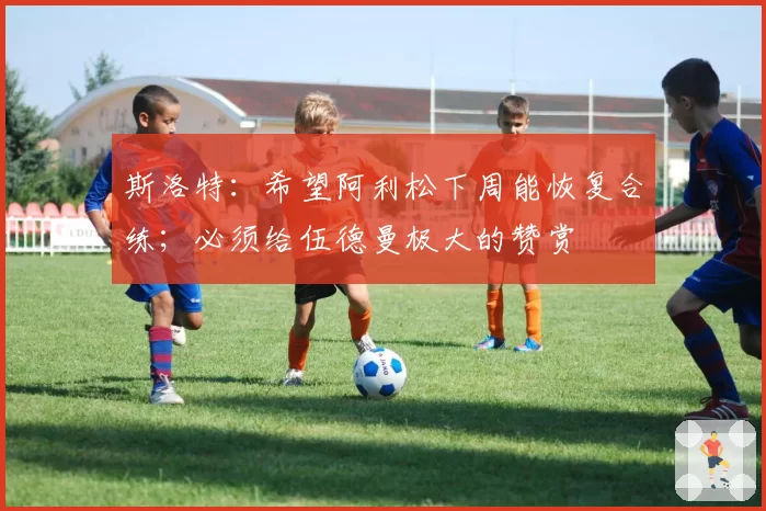 斯洛特：希望阿利松下周能恢复合练；必须给伍德曼极大的赞赏