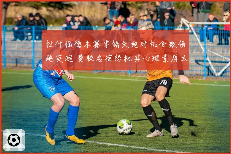 拉什福德本赛季错失绝对机会数领跑英超 曼联名宿怒批其心理素质太差