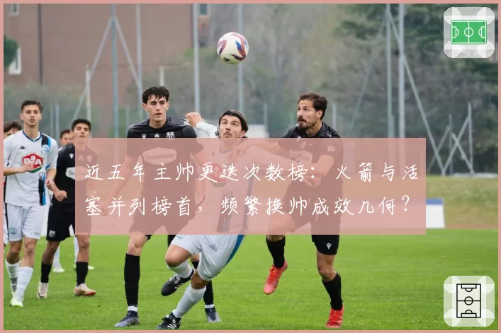 近五年主帅更迭次数榜：火箭与活塞并列榜首，频繁换帅成效几何？