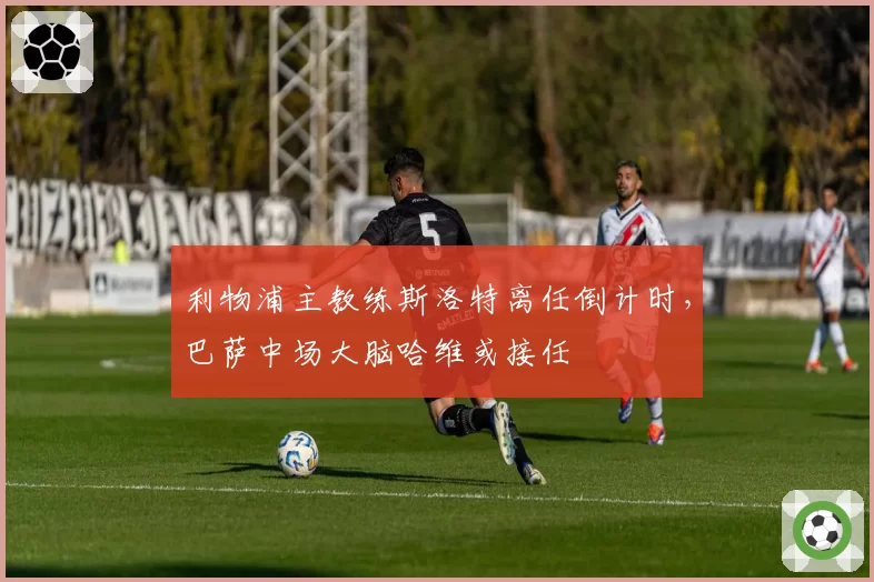 利物浦主教练斯洛特离任倒计时,巴萨中场大脑哈维或接任
