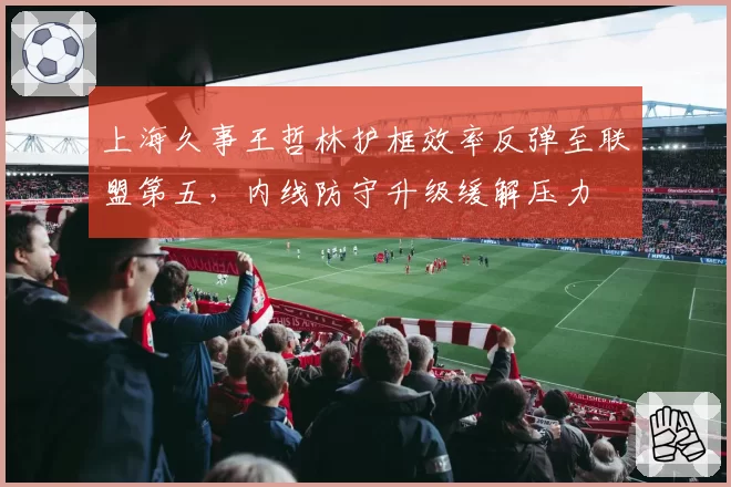 上海久事王哲林护框效率反弹至联盟第五,内线防守升级缓解压力