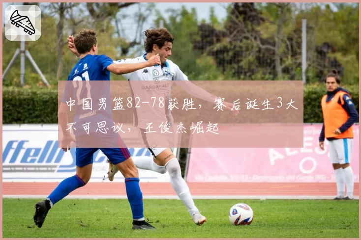 中国男篮82-78获胜,赛后诞生3大不可思议,王俊杰崛起