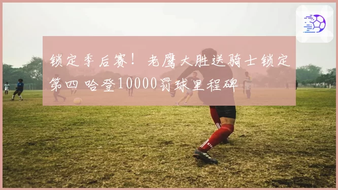 锁定季后赛！老鹰大胜送骑士锁定第四 哈登10000罚球里程碑