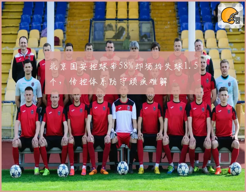 北京国安控球率58%却场均失球1.5个,传控体系防守顽疾难解
