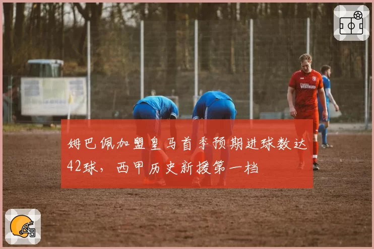姆巴佩加盟皇马首季预期进球数达42球，西甲历史新援第一档