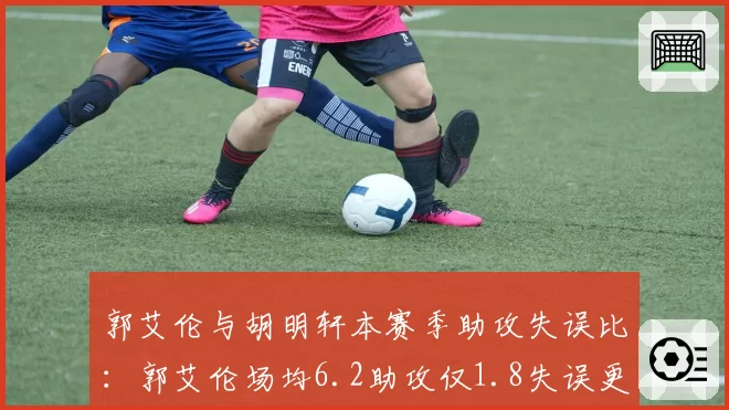郭艾伦与胡明轩本赛季助攻失误比:郭艾伦场均6.2助攻仅1.8失误更胜一筹