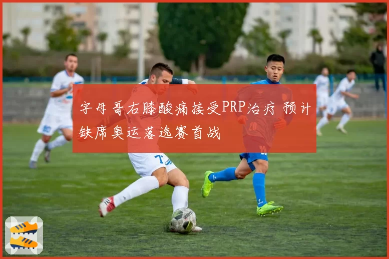 字母哥右膝酸痛接受PRP治疗 预计缺席奥运落选赛首战