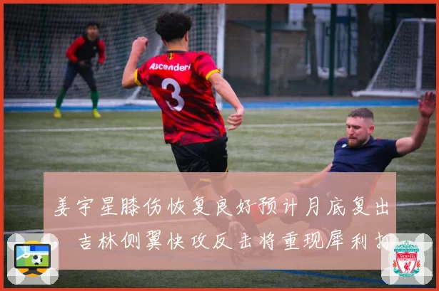 姜宇星膝伤恢复良好预计月底复出,吉林侧翼快攻反击将重现犀利打法