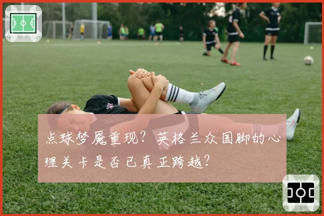 点球梦魇重现？英格兰众国脚的心理关卡是否已真正跨越？