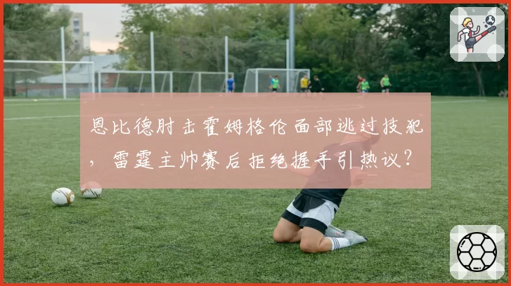 恩比德肘击霍姆格伦面部逃过技犯,雷霆主帅赛后拒绝握手引热议?
