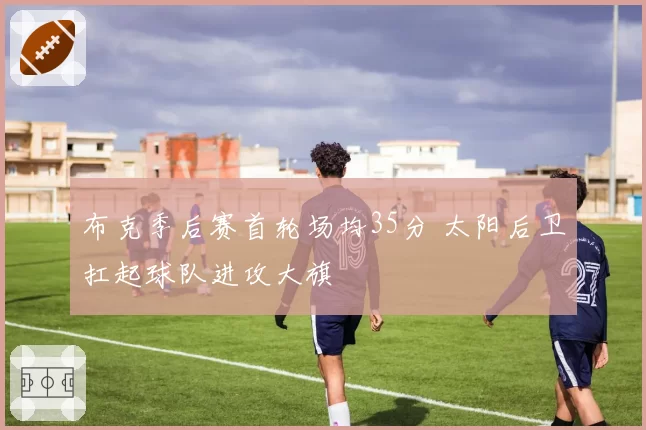 布克季后赛首轮场均35分 太阳后卫扛起球队进攻大旗