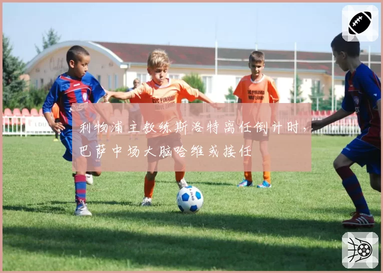 利物浦主教练斯洛特离任倒计时,巴萨中场大脑哈维或接任