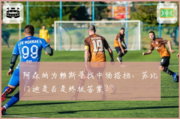 阿森纳为赖斯寻找中场搭档，苏比门迪是否是终极答案？
