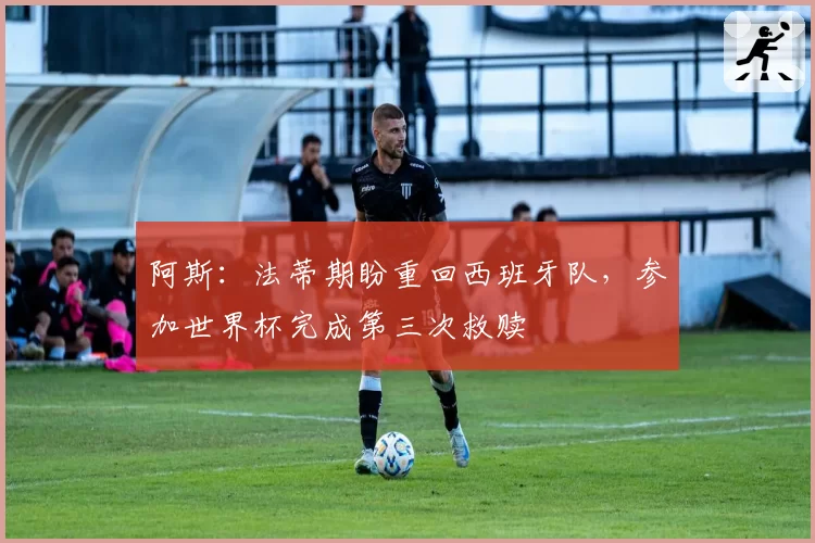 阿斯：法蒂期盼重回西班牙队，参加世界杯完成第三次救赎