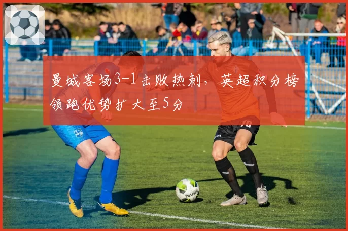 曼城客场3-1击败热刺,英超积分榜领跑优势扩大至5分