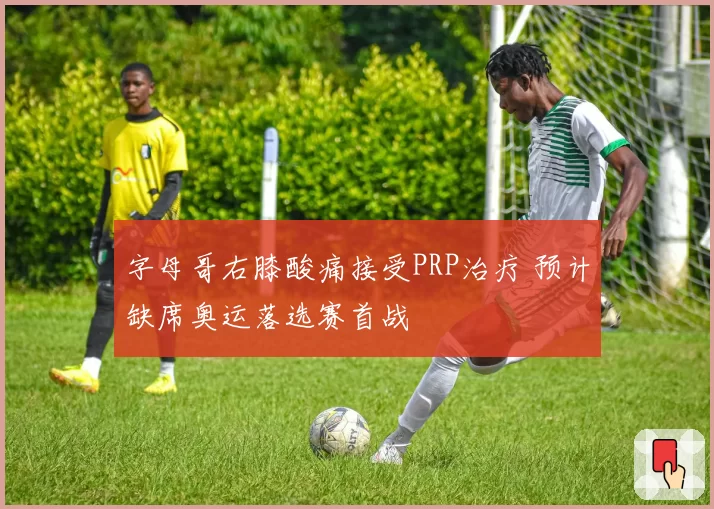 字母哥右膝酸痛接受PRP治疗 预计缺席奥运落选赛首战