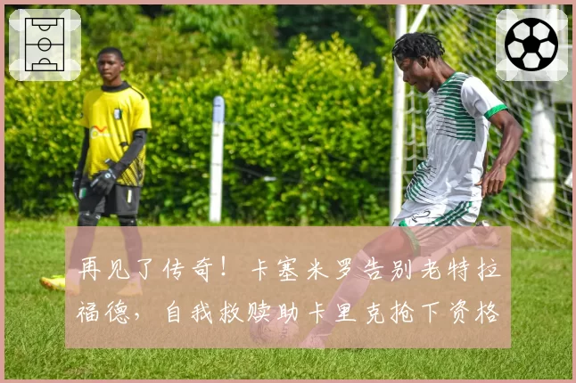 再见了传奇！卡塞米罗告别老特拉福德，自我救赎助卡里克抢下资格
