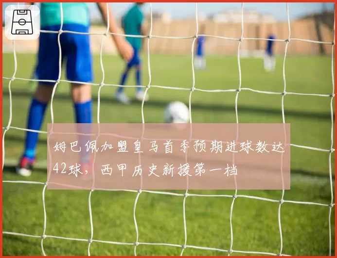 姆巴佩加盟皇马首季预期进球数达42球,西甲历史新援第一档